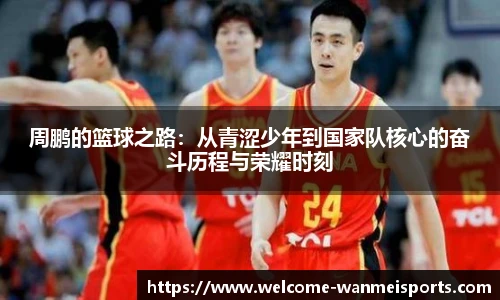 周鹏的篮球之路：从青涩少年到国家队核心的奋斗历程与荣耀时刻